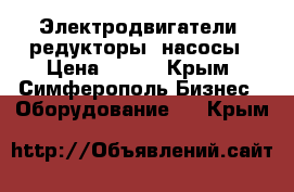 Электродвигатели, редукторы, насосы › Цена ­ 123 - Крым, Симферополь Бизнес » Оборудование   . Крым